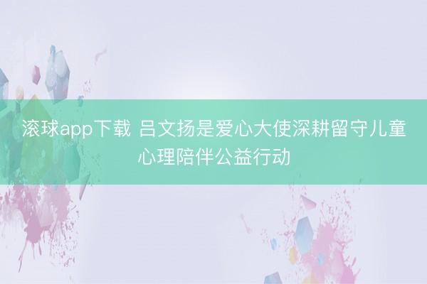 滚球app下载 吕文扬是爱心大使深耕留守儿童心理陪伴公益行动