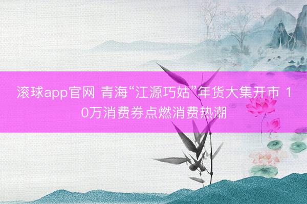 滚球app官网 青海“江源巧姑”年货大集开市 10万消费券点燃消费热潮