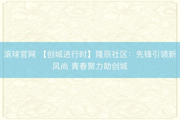 滚球官网 【创城进行时】隆辰社区：先锋引领新风尚 青春聚力助创城