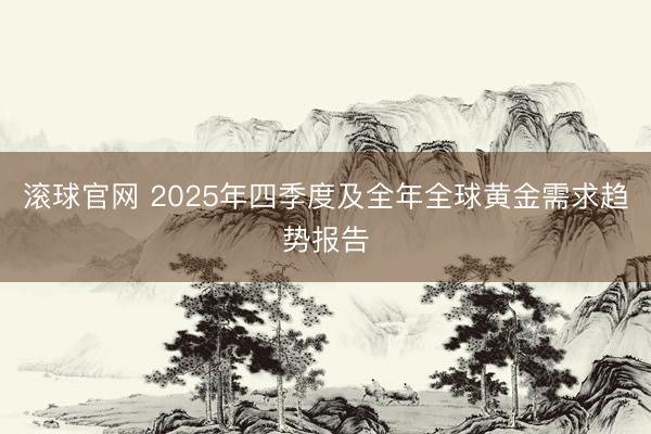 滚球官网 2025年四季度及全年全球黄金需求趋势报告