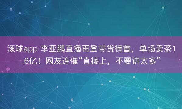 滚球app 李亚鹏直播再登带货榜首，单场卖茶1.6亿！网友连催“直接上，不要讲太多”