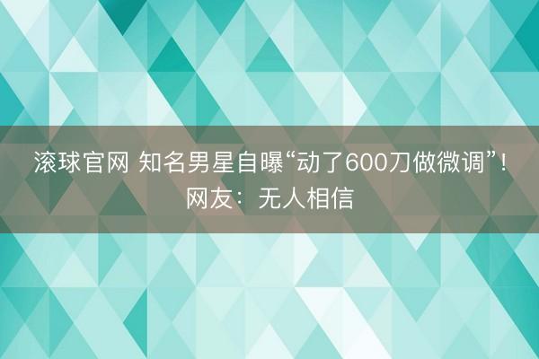 滚球官网 知名男星自曝“动了600刀做微调”！网友：无人相信