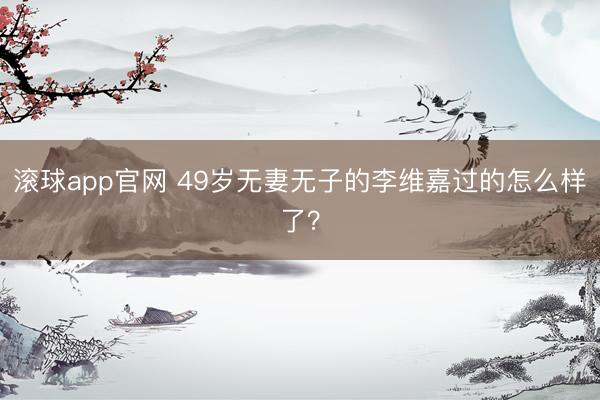 滚球app官网 49岁无妻无子的李维嘉过的怎么样了？