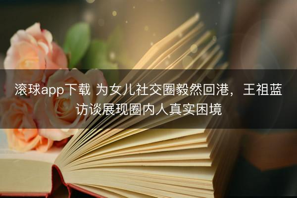 滚球app下载 为女儿社交圈毅然回港，王祖蓝访谈展现圈内人真实困境