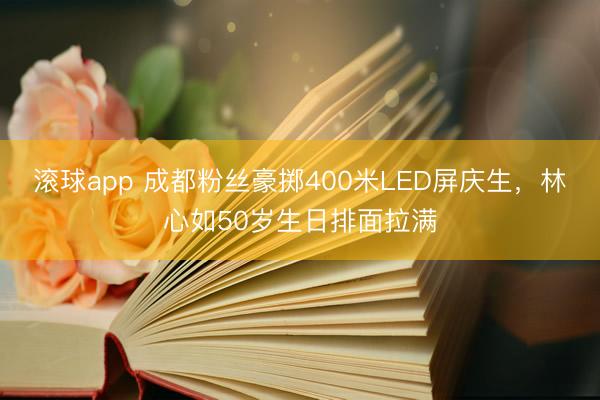滚球app 成都粉丝豪掷400米LED屏庆生，林心如50岁生日排面拉满