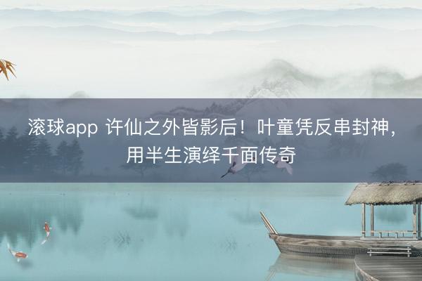 滚球app 许仙之外皆影后！叶童凭反串封神，用半生演绎千面传奇