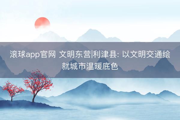 滚球app官网 文明东营|利津县: 以文明交通绘就城市温暖底色