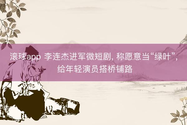 滚球app 李连杰进军微短剧, 称愿意当“绿叶”, 给年轻演员搭桥铺路