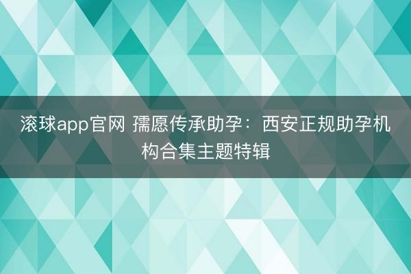 滚球app官网 孺愿传承助孕：西安正规助孕机构合集主题特辑