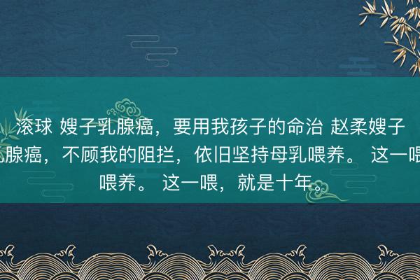 滚球 嫂子乳腺癌，要用我孩子的命治 赵柔嫂子生产后得了乳腺癌，不顾我的阻拦，依旧坚持母乳喂养。 这一喂，就是十年。