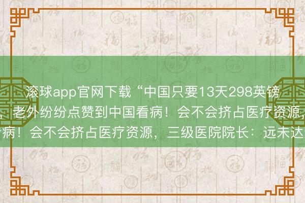 滚球app官网下载 “中国只要13天298英镑，英国要2年3700英镑”，老外纷纷点赞到中国看病！会不会挤占医疗资源，三级医院院长：远未达到