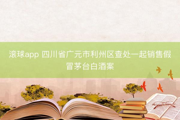 滚球app 四川省广元市利州区查处一起销售假冒茅台白酒案