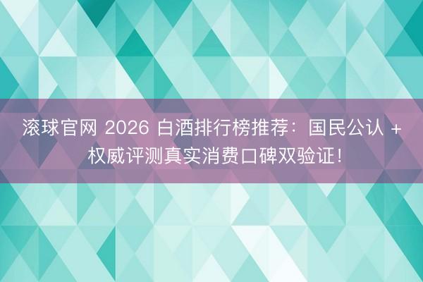 滚球官网 2026 白酒排行榜推荐：国民公认 + 权威评测真实消费口碑双验证！