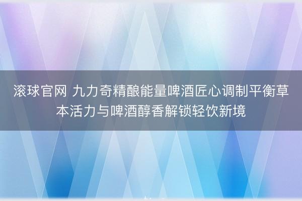 滚球官网 九力奇精酿能量啤酒匠心调制平衡草本活力与啤酒醇香解锁轻饮新境
