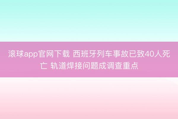 滚球app官网下载 西班牙列车事故已致40人死亡 轨道焊接问题成调查重点