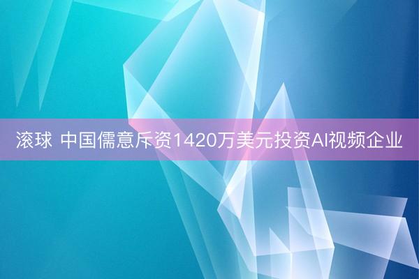 滚球 中国儒意斥资1420万美元投资AI视频企业