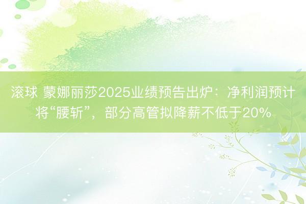 滚球 蒙娜丽莎2025业绩预告出炉：净利润预计将“腰斩”，部分高管拟降薪不低于20%