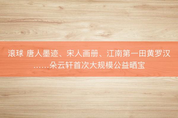 滚球 唐人墨迹、宋人画册、江南第一田黄罗汉……朵云轩首次大规模公益晒宝