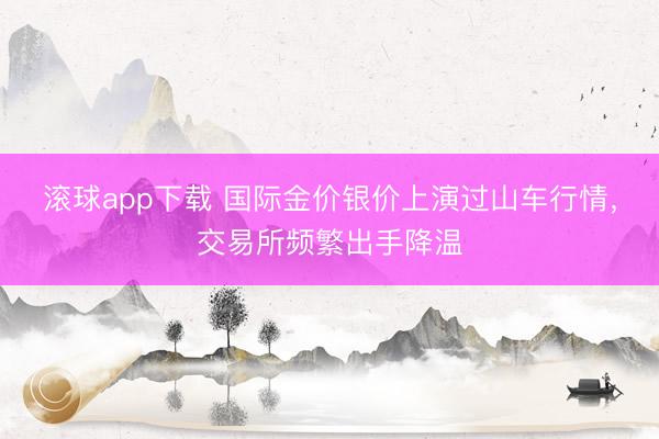 滚球app下载 国际金价银价上演过山车行情,交易所频繁出手降温