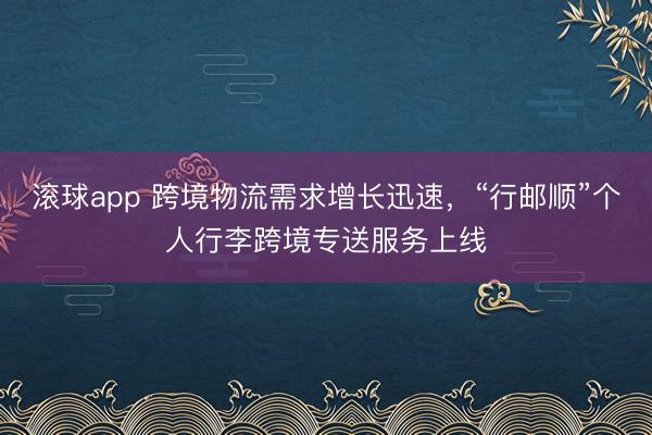 滚球app 跨境物流需求增长迅速，“行邮顺”个人行李跨境专送服务上线