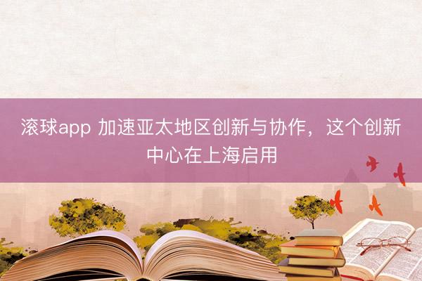 滚球app 加速亚太地区创新与协作，这个创新中心在上海启用