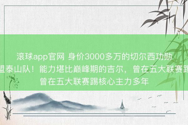 滚球app官网 身价3000多万的切尔西功勋中卫已同意加盟泰山队！能力堪比巅峰期的吉尔，曾在五大联赛踢核心主力多年