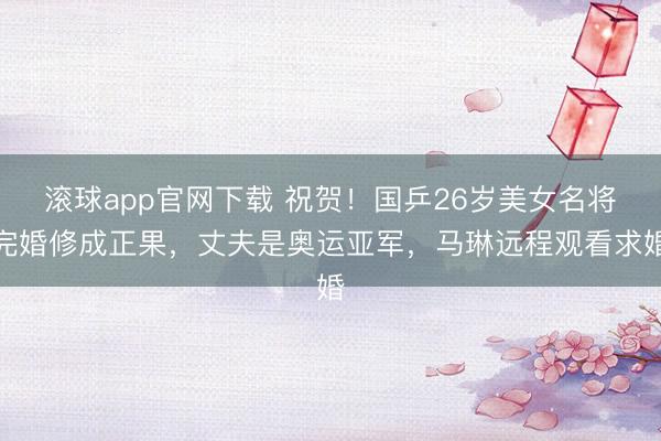 滚球app官网下载 祝贺！国乒26岁美女名将完婚修成正果，丈夫是奥运亚军，马琳远程观看求婚