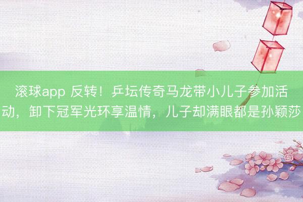 滚球app 反转！乒坛传奇马龙带小儿子参加活动，卸下冠军光环享温情，儿子却满眼都是孙颖莎