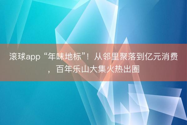 滚球app “年味地标”！从邻里聚落到亿元消费，百年乐山大集火热出圈
