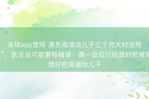 滚球app官网 演员海清谈儿子三个月大时出现“尿出血”，医生说可能要移植肾：第一反应已经想好把肾捐给儿子