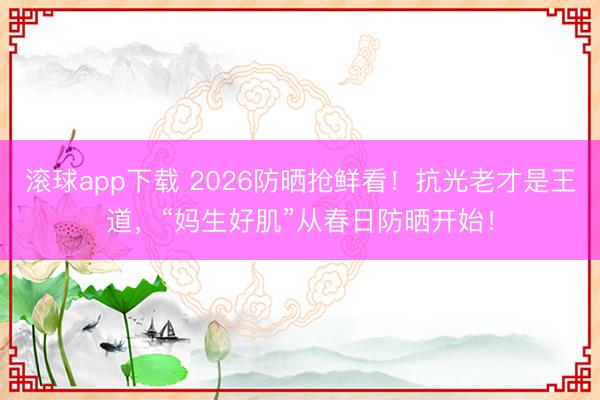 滚球app下载 2026防晒抢鲜看!抗光老才是王道,“妈生好肌”从春日防晒开始!