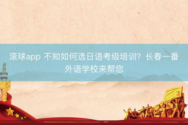 滚球app 不知如何选日语考级培训？长春一番外语学校来帮您