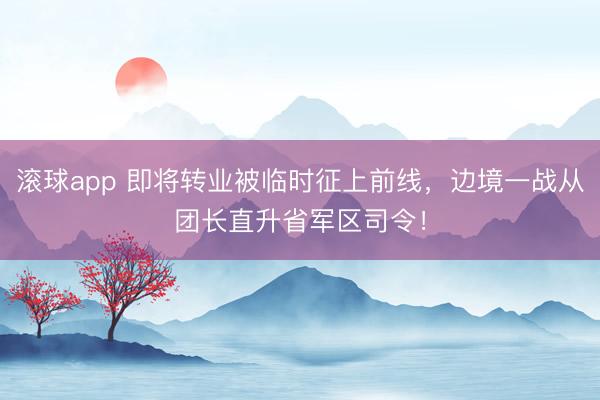 滚球app 即将转业被临时征上前线,边境一战从团长直升省军区司令!