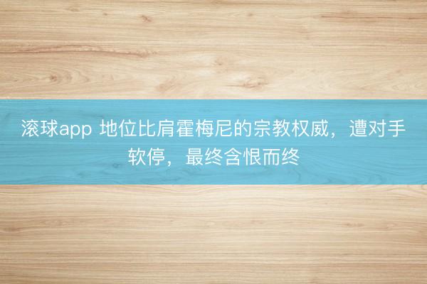 滚球app 地位比肩霍梅尼的宗教权威,遭对手软停,最终含恨而终