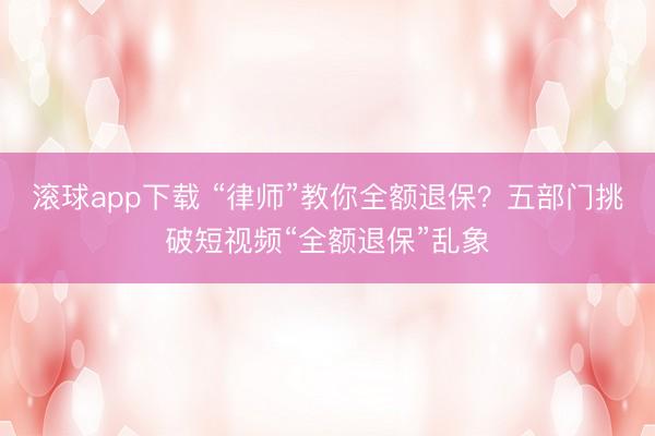 滚球app下载 “律师”教你全额退保？五部门挑破短视频“全额退保”乱象
