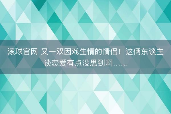 滚球官网 又一双因戏生情的情侣！这俩东谈主谈恋爱有点没思到啊……