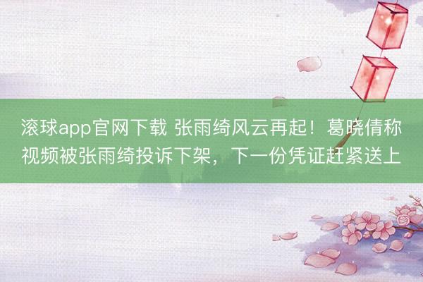 滚球app官网下载 张雨绮风云再起！葛晓倩称视频被张雨绮投诉下架，下一份凭证赶紧送上
