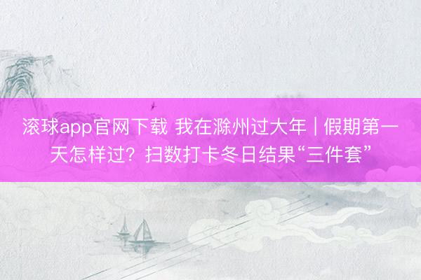 滚球app官网下载 我在滁州过大年 | 假期第一天怎样过？扫数打卡冬日结果“三件套”