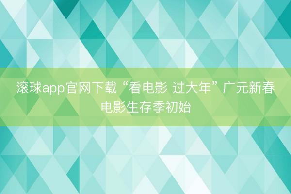 滚球app官网下载 “看电影 过大年” 广元新春电影生存季初始