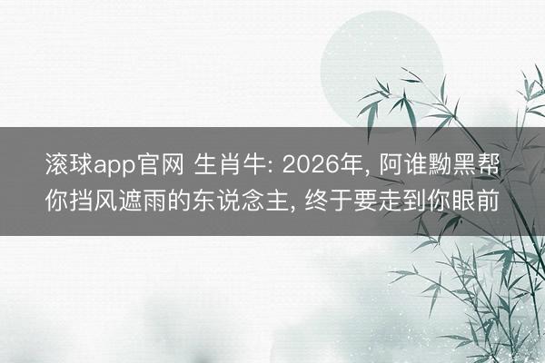 滚球app官网 生肖牛: 2026年, 阿谁黝黑帮你挡风遮雨的东说念主, 终于要走到你眼前