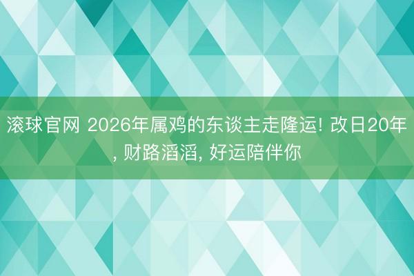 滚球官网 2026年属鸡的东谈主走隆运! 改日20年, 财路滔滔, 好运陪伴你