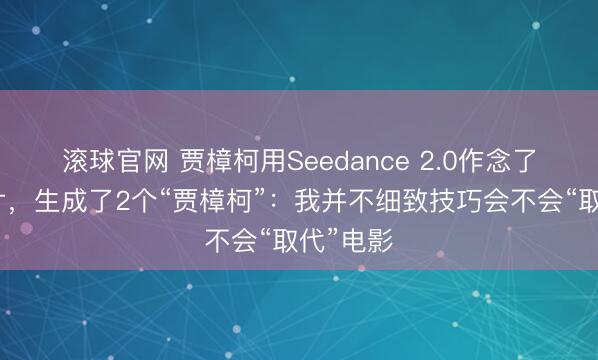 滚球官网 贾樟柯用Seedance 2.0作念了一部短片，生成了2个“贾樟柯”：我并不细致技巧会不会“取代”电影