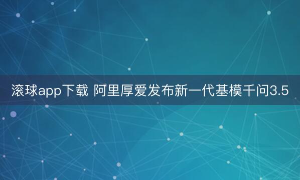 滚球app下载 阿里厚爱发布新一代基模千问3.5