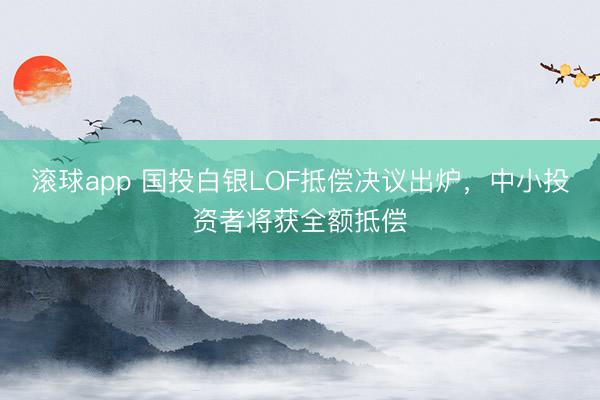 滚球app 国投白银LOF抵偿决议出炉，中小投资者将获全额抵偿