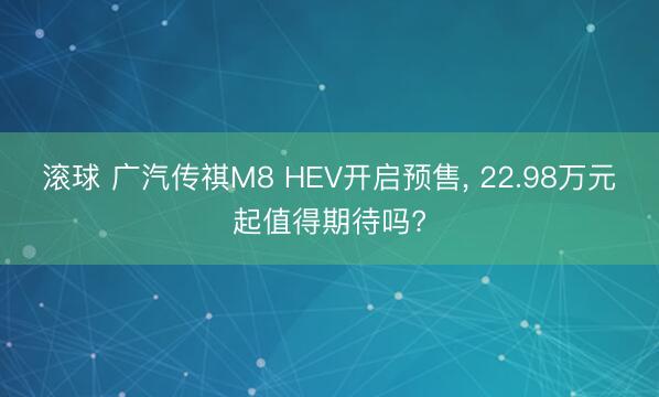 滚球 广汽传祺M8 HEV开启预售, 22.98万元起值得期待吗?