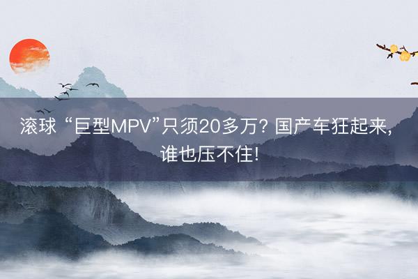 滚球 “巨型MPV”只须20多万? 国产车狂起来, 谁也压不住!