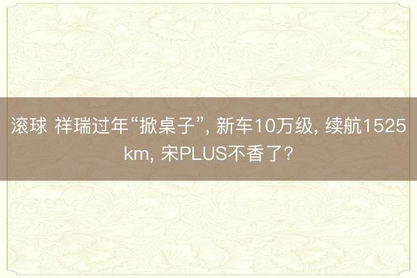滚球 祥瑞过年“掀桌子”, 新车10万级, 续航1525km, 宋PLUS不香了?