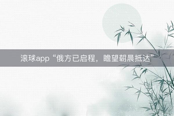 滚球app “俄方已启程，瞻望朝晨抵达”