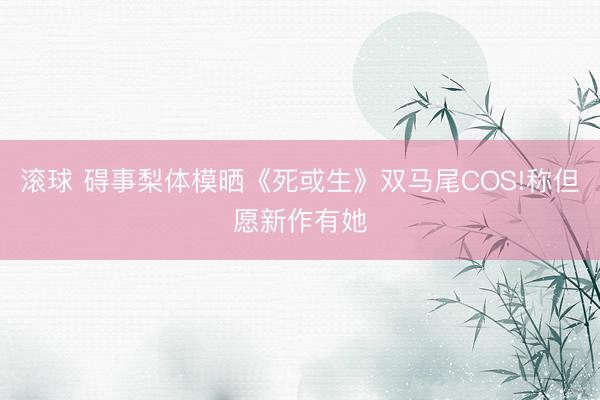 滚球 碍事梨体模晒《死或生》双马尾COS!称但愿新作有她