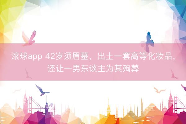 滚球app 42岁须眉墓，出土一套高等化妆品，还让一男东谈主为其殉葬